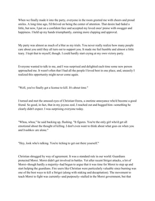 When we finally made it into the party, everyone in the room greeted me with cheers and proud
smiles. A long time ago, I'd thrived on being the center of attention. That desire had faded a
little, but now, I put on a confident face and accepted my loved ones' praise with swagger and
happiness. I held up my hands triumphantly, earning more clapping and approval.



My party was almost as much of a blur as my trials. You never really realize how many people
care about you until they all turn out to support you. It made me feel humble and almost a little
teary. I kept that to myself, though. I could hardly start crying at my own victory party.



Everyone wanted to talk to me, and I was surprised and delighted each time some new person
approached me. It wasn't often that I had all the people I loved best in one place, and, uneasily I
realized this opportunity might never come again.



"Well, you've finally got a license to kill. It's about time."



I turned and met the amused eyes of Christian Ozera, a onetime annoyance who'd become a good
friend. So good, in fact, that in my joyous zeal, I reached out and hugged him--something he
clearly didn't expect. I was surprising everyone today.



"Whoa, whoa," he said backing up, flushing. "It figures. You're the only girl who'd get all
emotional about the thought of killing. I don't even want to think about what goes on when you
and Ivashkov are alone."



"Hey, look who's talking. You're itching to get out there yourself."



Christian shrugged by way of agreement. It was a standard rule in our world: Guardians
protected Moroi. Moroi didn't get involved in battles. Yet after recent Strigoi attacks, a lot of
Moroi--though hardly a majority--had begun to argue that it was time for Moroi to step up and
start helping the guardians. Fire users like Christian were particularly valuable since burning was
one of the best ways to kill a Strigoi (along with staking and decapitation). The movement to
teach Moroi to fight was currently--and purposely--stalled in the Moroi government, but that
 