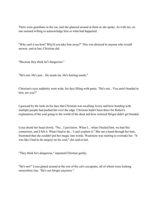 There were guardians in the car, and she glanced around at them as she spoke. As with me, no
one seemed willing to acknowledge him or what had happened.



"Why can't I see him? Why'd you take him away?" This was directed to anyone who would
answer, and at last, Christian did.



"Because they think he's dangerous."



"He's not. He's just... He needs me. He's hurting inside."



Christian's eyes suddenly went wide, his face filling with panic. "He's not... You aren't bonded to
him, are you?"



I guessed by the look on his face that Christian was recalling Avery and how bonding with
multiple people had pushed her over the edge. Christian hadn't been there for Robert's
explanation of the soul going to the world of the dead and how restored Strigoi didn't get bonded.



Lissa shook her head slowly. "No... I just know. When I... when I healed him, we had this
connection, and I felt it. What I had to do... I can't explain it." She ran a hand through her hair,
frustrated that she couldn't put her magic into words. Weariness was starting to overtake her. "It
was like I had to do surgery on his soul," she said at last.



"They think he's dangerous," repeated Christian gently.



"He's not!" Lissa glared around at the rest of the car's occupants, all of whom were looking
somewhere else. "He's not Strigoi anymore."
 