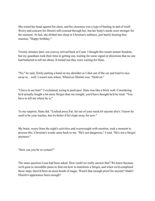 She rested her head against his chest, and his closeness was a type of healing in and of itself.
Worry and concern for Dimitri still coursed through her, but her body's needs were stronger for
the moment. At last, she drifted into sleep in Christian's embrace, just barely hearing him
murmur, "Happy birthday."



Twenty minutes later, our convoy arrived back at Court. I thought this meant instant freedom,
but my guardians took their time in getting out, waiting for some signal or directions that no one
had bothered to tell me about. It turned out they were waiting for Hans.



"No," he said, firmly putting a hand on my shoulder as I shot out of the car and tried to race
away to... well, I wasn't sure where. Wherever Dimitri was. "Hold on."



"I have to see him!" I exclaimed, trying to push past. Hans was like a brick wall. Considering
he'd actually fought a lot more Strigoi than me tonight, you'd have thought he'd be tired. "You
have to tell me where he is."



To my surprise, Hans did. "Locked away.Far, far out of your reach.Or anyone else's. I know he
used to be your teacher, but it's better if he's kept away for now."



My brain, weary from the night's activities and overwrought with emotion, took a moment to
process this. Christian's words came back to me. "He's not dangerous," I said. "He's not a Strigoi
anymore."



"How can you be so certain?"



The same question Lissa had been asked. How could we really answer that? We knew because
we'd gone to incredible pains to find out how to transform a Strigoi, and when we'd completed
those steps, there'd been an atom bomb of magic. Wasn't that enough proof for anyone? Hadn't
Dimitri's appearance been enough?
 