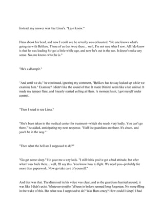 Instead, my answer was like Lissa's. "I just know."



Hans shook his head, and now I could see he actually was exhausted. "No one knows what's
going on with Belikov. Those of us that were there... well, I'm not sure what I saw. All I do know
is that he was leading Strigoi a little while ago, and now he's out in the sun. It doesn't make any
sense. No one knows what he is."



"He's a dhampir."



"And until we do," he continued, ignoring my comment, "Belikov has to stay locked up while we
examine him." Examine? I didn't like the sound of that. It made Dimitri seem like a lab animal. It
made my temper flare, and I nearly started yelling at Hans. A moment later, I got myself under
control.



"Then I need to see Lissa."



"She's been taken to the medical center for treatment--which she needs very badly. You can't go
there," he added, anticipating my next response. "Half the guardians are there. It's chaos, and
you'd be in the way."



"Then what the hell am I supposed to do?"



"Go get some sleep." He gave me a wry look. "I still think you've got a bad attitude, but after
what I saw back there... well, I'll say this. You know how to fight. We need you--probably for
more than paperwork. Now go take care of yourself."



And that was that. The dismissal in his voice was clear, and as the guardians hurried around, it
was like I didn't exist. Whatever trouble I'd been in before seemed long forgotten. No more filing
in the wake of this. But what was I supposed to do? Was Hans crazy? How could I sleep? I had
 