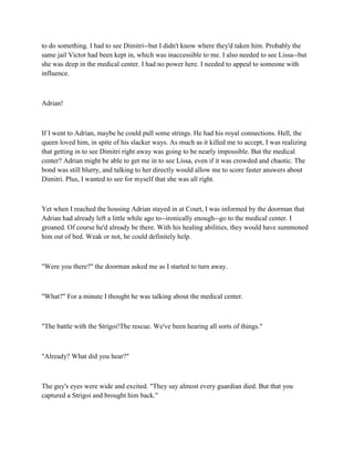 to do something. I had to see Dimitri--but I didn't know where they'd taken him. Probably the
same jail Victor had been kept in, which was inaccessible to me. I also needed to see Lissa--but
she was deep in the medical center. I had no power here. I needed to appeal to someone with
influence.



Adrian!



If I went to Adrian, maybe he could pull some strings. He had his royal connections. Hell, the
queen loved him, in spite of his slacker ways. As much as it killed me to accept, I was realizing
that getting in to see Dimitri right away was going to be nearly impossible. But the medical
center? Adrian might be able to get me in to see Lissa, even if it was crowded and chaotic. The
bond was still blurry, and talking to her directly would allow me to score faster answers about
Dimitri. Plus, I wanted to see for myself that she was all right.



Yet when I reached the housing Adrian stayed in at Court, I was informed by the doorman that
Adrian had already left a little while ago to--ironically enough--go to the medical center. I
groaned. Of course he'd already be there. With his healing abilities, they would have summoned
him out of bed. Weak or not, he could definitely help.



"Were you there?" the doorman asked me as I started to turn away.



"What?" For a minute I thought he was talking about the medical center.



"The battle with the Strigoi!The rescue. We've been hearing all sorts of things."



"Already? What did you hear?"



The guy's eyes were wide and excited. "They say almost every guardian died. But that you
captured a Strigoi and brought him back."
 
