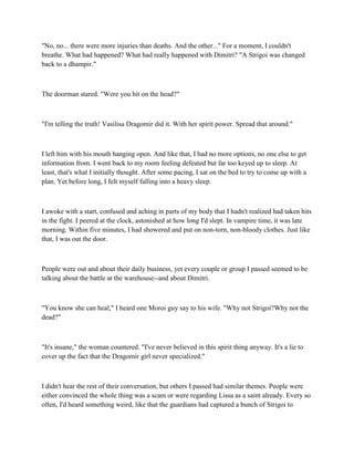 "No, no... there were more injuries than deaths. And the other..." For a moment, I couldn't
breathe. What had happened? What had really happened with Dimitri? "A Strigoi was changed
back to a dhampir."



The doorman stared. "Were you hit on the head?"



"I'm telling the truth! Vasilisa Dragomir did it. With her spirit power. Spread that around."



I left him with his mouth hanging open. And like that, I had no more options, no one else to get
information from. I went back to my room feeling defeated but far too keyed up to sleep. At
least, that's what I initially thought. After some pacing, I sat on the bed to try to come up with a
plan. Yet before long, I felt myself falling into a heavy sleep.



I awoke with a start, confused and aching in parts of my body that I hadn't realized had taken hits
in the fight. I peered at the clock, astonished at how long I'd slept. In vampire time, it was late
morning. Within five minutes, I had showered and put on non-torn, non-bloody clothes. Just like
that, I was out the door.



People were out and about their daily business, yet every couple or group I passed seemed to be
talking about the battle at the warehouse--and about Dimitri.



"You know she can heal," I heard one Moroi guy say to his wife. "Why not Strigoi?Why not the
dead?"



"It's insane," the woman countered. "I've never believed in this spirit thing anyway. It's a lie to
cover up the fact that the Dragomir girl never specialized."



I didn't hear the rest of their conversation, but others I passed had similar themes. People were
either convinced the whole thing was a scam or were regarding Lissa as a saint already. Every so
often, I'd heard something weird, like that the guardians had captured a bunch of Strigoi to
 