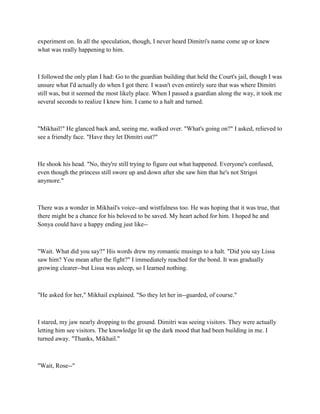 experiment on. In all the speculation, though, I never heard Dimitri's name come up or knew
what was really happening to him.



I followed the only plan I had: Go to the guardian building that held the Court's jail, though I was
unsure what I'd actually do when I got there. I wasn't even entirely sure that was where Dimitri
still was, but it seemed the most likely place. When I passed a guardian along the way, it took me
several seconds to realize I knew him. I came to a halt and turned.



"Mikhail!" He glanced back and, seeing me, walked over. "What's going on?" I asked, relieved to
see a friendly face. "Have they let Dimitri out?"



He shook his head. "No, they're still trying to figure out what happened. Everyone's confused,
even though the princess still swore up and down after she saw him that he's not Strigoi
anymore."



There was a wonder in Mikhail's voice--and wistfulness too. He was hoping that it was true, that
there might be a chance for his beloved to be saved. My heart ached for him. I hoped he and
Sonya could have a happy ending just like--



"Wait. What did you say?" His words drew my romantic musings to a halt. "Did you say Lissa
saw him? You mean after the fight?" I immediately reached for the bond. It was gradually
growing clearer--but Lissa was asleep, so I learned nothing.



"He asked for her," Mikhail explained. "So they let her in--guarded, of course."



I stared, my jaw nearly dropping to the ground. Dimitri was seeing visitors. They were actually
letting him see visitors. The knowledge lit up the dark mood that had been building in me. I
turned away. "Thanks, Mikhail."



"Wait, Rose--"
 