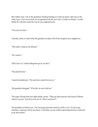 But I didn't stop. I ran to the guardians' holding building at a full-out sprint, oblivious to the
looks I got. I was too excited, too invigorated with this new info. I could see Dimitri. I could
finally be with him, back the way he was supposed to be.



"You can't see him."



I literally came to a halt when the guardian on duty in the front reception area stopped me.



"Wh-what? I need to see Dimitri."



"No visitors."



"But Lissa--er, Vasilisa Dragomir got to see him."



"He asked for her."



I stared incredulously. "He must have asked for me too."



The guardian shrugged. "If he did, no one's told me."



The anger I'd kept back last night finally awoke. "Then go find someone who knows! Dimitri
wants to see me. You have to let me in. Who's your boss?"



The guardian scowled at me. "I'm not going anywhere until my shift is over. If you've got
clearance, someone will let you know. Until then, no one without special permission is allowed
to go down there."
 