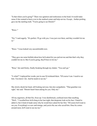 "Is that where you're going?" There was agitation and restlessness in the bond. It would make
sense if she wanted to hurry over to the medical center and help out too. Except... further probing
gave me the startling truth. "You're going to see Dimitri!"



"Rose--"



"No," I said eagerly. "It's perfect. I'll go with you. I was just over there, and they wouldn't let me
in."



"Rose--" Lissa looked very uncomfortable now.



"They gave me some bullshit about how he'd asked for you and not me and that that's why they
couldn't let me in. But if you're going, they'll have to let me."



"Rose," she said firmly, finally breaking through my chatter. "You can't go."



"I--what?" I replayed her words, just in case I'd misheard them. "Of course I can. I need to see
him. You know I do. And he needs to see me."



She slowly shook her head, still looking nervous--but also sympathetic. "That guardian was
right," she said. "Dimitri hasn't been asking for you. Only me."



All my eagerness, all that fire, froze up. I was dumbstruck, confused more than anything.
"Well..." I recalled how he'd clung to her last night, that desperate look on his face. I hated to
admit it, but it kind of made sense why he would have asked for her first. "Of course he'd want to
see you. Everything's so new and strange, and you're the one who saved him. Once he comes
around more, he'll want to see me too."
 