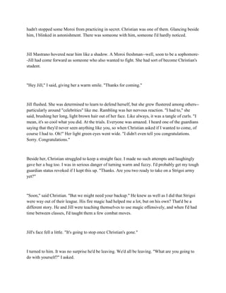 hadn't stopped some Moroi from practicing in secret. Christian was one of them. Glancing beside
him, I blinked in astonishment. There was someone with him, someone I'd hardly noticed.



Jill Mastrano hovered near him like a shadow. A Moroi freshman--well, soon to be a sophomore-
-Jill had come forward as someone who also wanted to fight. She had sort of become Christian's
student.



"Hey Jill," I said, giving her a warm smile. "Thanks for coming."



Jill flushed. She was determined to learn to defend herself, but she grew flustered among others--
particularly around "celebrities" like me. Rambling was her nervous reaction. "I had to," she
said, brushing her long, light brown hair out of her face. Like always, it was a tangle of curls. "I
mean, it's so cool what you did. At the trials. Everyone was amazed. I heard one of the guardians
saying that they'd never seen anything like you, so when Christian asked if I wanted to come, of
course I had to. Oh!" Her light green eyes went wide. "I didn't even tell you congratulations.
Sorry. Congratulations."



Beside her, Christian struggled to keep a straight face. I made no such attempts and laughingly
gave her a hug too. I was in serious danger of turning warm and fuzzy. I'd probably get my tough
guardian status revoked if I kept this up. "Thanks. Are you two ready to take on a Strigoi army
yet?"



"Soon," said Christian. "But we might need your backup." He knew as well as I did that Strigoi
were way out of their league. His fire magic had helped me a lot, but on his own? That'd be a
different story. He and Jill were teaching themselves to use magic offensively, and when I'd had
time between classes, I'd taught them a few combat moves.



Jill's face fell a little. "It's going to stop once Christian's gone."



I turned to him. It was no surprise he'd be leaving. We'd all be leaving. "What are you going to
do with yourself?" I asked.
 