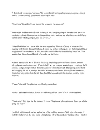 "I don't think you should," she said. "He seemed really serious about you not coming--almost
frantic. I think knowing you're there would upset him."



"Upset him? Upset him? Liss, it's me! He loves me. He needs me."



She winced, and I realized I'd been shouting at her. "I'm just going on what he said. It's all so
confusing... please. Don't put me in this position. Just... wait and see what happens. And if you
want to know what's going on, you can always..."



Lissa didn't finish, but I knew what she was suggesting. She was offering to let me see her
meeting with Dimitri through the bond. It was a big gesture on her part--not that she could have
stopped me if I wanted to do it. Still, she didn't usually like the idea of being "spied" on. This
was the best thing she could think of to make me feel better.



Not that it really did. All of this was still crazy. Me being denied access to Dimitri. Dimitri
allegedly not wanting to see me! What the hell? My gut reaction was to ignore everything she'd
just said and go along with her, demanding access when she arrived. The feelings in the bond
were begging me not to, though. She didn't want to create trouble. She might not understand
Dimitri's wishes either, but she felt they should be honored until the situation could be better
assessed.



"Please," she said. The plaintive word finally cracked me.



"Okay." It killed me to say it. It was like admitting defeat. Think of it as a tactical retreat.



"Thank you." This time she did hug me. "I swear I'll get more information and figure out what's
going on, okay?"



I nodded, still dejected, and we walked out of the building together. With grim reluctance, I
parted with her when the time came, letting her go off to the guardians' building while I headed
 