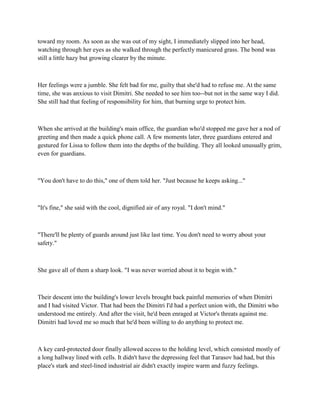 toward my room. As soon as she was out of my sight, I immediately slipped into her head,
watching through her eyes as she walked through the perfectly manicured grass. The bond was
still a little hazy but growing clearer by the minute.



Her feelings were a jumble. She felt bad for me, guilty that she'd had to refuse me. At the same
time, she was anxious to visit Dimitri. She needed to see him too--but not in the same way I did.
She still had that feeling of responsibility for him, that burning urge to protect him.



When she arrived at the building's main office, the guardian who'd stopped me gave her a nod of
greeting and then made a quick phone call. A few moments later, three guardians entered and
gestured for Lissa to follow them into the depths of the building. They all looked unusually grim,
even for guardians.



"You don't have to do this," one of them told her. "Just because he keeps asking..."



"It's fine," she said with the cool, dignified air of any royal. "I don't mind."



"There'll be plenty of guards around just like last time. You don't need to worry about your
safety."



She gave all of them a sharp look. "I was never worried about it to begin with."



Their descent into the building's lower levels brought back painful memories of when Dimitri
and I had visited Victor. That had been the Dimitri I'd had a perfect union with, the Dimitri who
understood me entirely. And after the visit, he'd been enraged at Victor's threats against me.
Dimitri had loved me so much that he'd been willing to do anything to protect me.



A key card-protected door finally allowed access to the holding level, which consisted mostly of
a long hallway lined with cells. It didn't have the depressing feel that Tarasov had had, but this
place's stark and steel-lined industrial air didn't exactly inspire warm and fuzzy feelings.
 