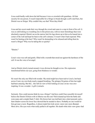Lissa could hardly walk down the hall because it was so crowded with guardians. All that
security for one person. It wasn't impossible for a Strigoi to break through a cell's steel bars, but
Dimitri was no Strigoi. Why couldn't they see that? Were they blind?



Lissa and her escort made their way through the crowd and came to a stop in front of his cell. It
was as cold looking as everything else in this prison area, with no more furnishings than were
absolutely required. Dimitri sat on the narrow bed, his legs drawn up to him as he leaned into a
corner of the wall and kept his back to the cell's entrance. It wasn't what I had expected. Why
wasn't he beating at the bars? Why wasn't he demanding to be released and telling them he
wasn't a Strigoi? Why was he taking this so quietly?



"Dimitri."



Lissa's voice was soft and gentle, filled with a warmth that stood out against the harshness of the
cell. It was the voice of an angel.



And as Dimitri slowly turned around, it was obvious he thought so too. His expression
transformed before our eyes, going from bleakness to wonder.



He wasn't the only one filled with wonder. My mind might have been tied to Lissa's, but back
across Court, my own body nearly stopped breathing. The glimpse I'd gotten of him last night
had been amazing. But this... this full-on view of him looking at Lissa--at me--was awe-
inspiring. It was a wonder. A gift.A miracle.



Seriously. How could anyone think he was a Strigoi? And how could I have possibly let myself
believe the Dimitri I'd been with in Siberia was this one? He'd cleaned up from the battle and
wore jeans and a simple black T-shirt. His brown hair was tied back into a short ponytail, and a
faint shadow across his lower face showed that he needed to shave. Probably no one would let
him get near a razor. Regardless, it almost made him look sexier--more real, more dhampir.
More alive. His eyes were what really pulled it all together. His death white skin--now gone--had
 