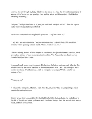 someone else act through my body--like I was at a movie or a play. But it wasn't someone else. It
was me. All of it was me, and now here I am, and the whole world has shifted. I feel like I'm
relearning everything."



"It'll pass. You'll get more used to it, once you settle back into your old self." That was a guess
on her part, but one she felt confident of.



He inclined his head toward the gathered guardians. "They don't think so."



"They will," she said adamantly. "We just need more time." A small silence fell, and Lissa
hesitated before speaking her next words. "Rose... wants to see you."



Dimitri's dreamy, morose attitude snapped in a heartbeat. His eyes focused back on Lissa, and I
got my first glimpse of true, intense emotion from him. "No. Anyone but her. I can't see her.
Don't let her come here. Please."



Lissa swallowed, unsure how to respond. The fact that she had an audience made it harder. The
best she could do was lower her voice so the others wouldn't hear. "But... she loves you. She's
worried about you. What happened... with us being able to save you? Well, a lot of it was
because of her."



"You saved me."



"I only did the final piece. The rest... well, Rose did, um, a lot." Say, like, organizing a prison
break and releasing fugitives.



Dimitri turned from Lissa, and the fire that had briefly lit his features faded. He walked over to
the side of the cell and leaned against the wall. He closed his eyes for a few seconds, took a deep
breath, and then opened them.
 