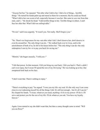 "Anyone but her," he repeated. "Not after what I did to her. I did a lot of things... horrible
things." He turned his hands palm-up and stared at them for a moment, like he could see blood.
"What I did to her was worst of all--especially because it was her. She came to save me from that
state, and I..." He shook his head. "I did terrible things to her. Terrible things to others. I can't
face her after that. What I did was unforgivable."



"It's not," said Lissa urgently. "It wasn't you. Not really. She'll forgive you."



"No. There's no forgiveness for me--not after what I did. I don't deserve her, don't deserve to
even be around her. The only thing I can do..." He walked back over to Lissa, and to the
astonishment of both of us, he fell to his knees before her. "The only thing I can do--the only
redemption I can try for--is to pay you back for saving me."



"Dimitri," she began uneasily, "I told you--"



"I felt that power. In that moment, I felt you bring my soul back. I felt you heal it. That's a debt I
can't ever repay, but I swear I'll spend the rest of my life trying." He was looking up at her, that
enraptured look back on his face.



"I don't want that. There's nothing to repay."



"There's everything to pay," he argued. "I owe you my life--my soul. It's the only way I can come
close to ever redeeming myself for all the things I did. It's still not enough... but it's all I can do."
He clasped his hands. "I swear, whatever you need, anything--if it's in my power--I'll do it. I'll
serve and protect you for the rest of my life. I'll do whatever you ask. You have my loyalty
forever."



Again, Lissa started to say she didn't want that, but then a canny thought came to mind. "Will
you see Rose?"
 