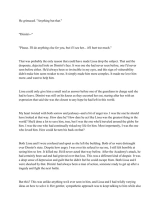 He grimaced. "Anything but that."



"Dimitri--"



"Please. I'll do anything else for you, but if I see her... it'll hurt too much."



That was probably the only reason that could have made Lissa drop the subject. That and the
desperate, dejected look on Dimitri's face. It was one she had never seen before, one I'd never
seen before either. He'd always been so invincible in my eyes, and this sign of vulnerability
didn't make him seem weaker to me. It simply made him more complex. It made me love him
more--and want to help him.



Lissa could only give him a small nod as answer before one of the guardians in charge said she
had to leave. Dimitri was still on his knees as they escorted her out, staring after her with an
expression that said she was the closest to any hope he had left in this world.



My heart twisted with both sorrow and jealousy--and a bit of anger too. I was the one he should
have looked at that way. How dare he? How dare he act like Lissa was the greatest thing in the
world? She'd done a lot to save him, true, but I was the one who'd traveled around the globe for
him. I was the one who had continually risked my life for him. Most importantly, I was the one
who loved him. How could he turn his back on that?



Both Lissa and I were confused and upset as she left the building. Both of us were distraught
over Dimitri's state. Despite how angry I was over his refusal to see me, I still felt horrible at
seeing him so low. It killed me. He'd never acted that way before. After the Academy's attack, he
had certainly been sad and had grieved over that loss. This was a different kind of despair. It was
a deep sense of depression and guilt that he didn't feel he could escape from. Both Lissa and I
were shocked by that. Dimitri had always been a man of action, someone ready to get up after a
tragedy and fight the next battle.



But this? This was unlike anything we'd ever seen in him, and Lissa and I had wildly varying
ideas on how to solve it. Her gentler, sympathetic approach was to keep talking to him while also
 