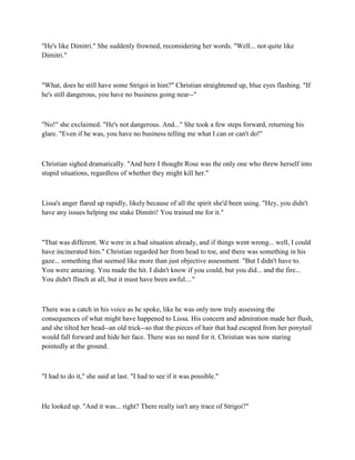"He's like Dimitri." She suddenly frowned, reconsidering her words. "Well... not quite like
Dimitri."



"What, does he still have some Strigoi in him?" Christian straightened up, blue eyes flashing. "If
he's still dangerous, you have no business going near--"



"No!" she exclaimed. "He's not dangerous. And..." She took a few steps forward, returning his
glare. "Even if he was, you have no business telling me what I can or can't do!"



Christian sighed dramatically. "And here I thought Rose was the only one who threw herself into
stupid situations, regardless of whether they might kill her."



Lissa's anger flared up rapidly, likely because of all the spirit she'd been using. "Hey, you didn't
have any issues helping me stake Dimitri! You trained me for it."



"That was different. We were in a bad situation already, and if things went wrong... well, I could
have incinerated him." Christian regarded her from head to toe, and there was something in his
gaze... something that seemed like more than just objective assessment. "But I didn't have to.
You were amazing. You made the hit. I didn't know if you could, but you did... and the fire...
You didn't flinch at all, but it must have been awful...."



There was a catch in his voice as he spoke, like he was only now truly assessing the
consequences of what might have happened to Lissa. His concern and admiration made her flush,
and she tilted her head--an old trick--so that the pieces of hair that had escaped from her ponytail
would fall forward and hide her face. There was no need for it. Christian was now staring
pointedly at the ground.



"I had to do it," she said at last. "I had to see if it was possible."



He looked up. "And it was... right? There really isn't any trace of Strigoi?"
 