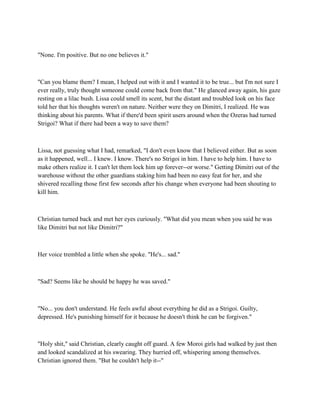 "None. I'm positive. But no one believes it."



"Can you blame them? I mean, I helped out with it and I wanted it to be true... but I'm not sure I
ever really, truly thought someone could come back from that." He glanced away again, his gaze
resting on a lilac bush. Lissa could smell its scent, but the distant and troubled look on his face
told her that his thoughts weren't on nature. Neither were they on Dimitri, I realized. He was
thinking about his parents. What if there'd been spirit users around when the Ozeras had turned
Strigoi? What if there had been a way to save them?



Lissa, not guessing what I had, remarked, "I don't even know that I believed either. But as soon
as it happened, well... I knew. I know. There's no Strigoi in him. I have to help him. I have to
make others realize it. I can't let them lock him up forever--or worse." Getting Dimitri out of the
warehouse without the other guardians staking him had been no easy feat for her, and she
shivered recalling those first few seconds after his change when everyone had been shouting to
kill him.



Christian turned back and met her eyes curiously. "What did you mean when you said he was
like Dimitri but not like Dimitri?"



Her voice trembled a little when she spoke. "He's... sad."



"Sad? Seems like he should be happy he was saved."



"No... you don't understand. He feels awful about everything he did as a Strigoi. Guilty,
depressed. He's punishing himself for it because he doesn't think he can be forgiven."



"Holy shit," said Christian, clearly caught off guard. A few Moroi girls had walked by just then
and looked scandalized at his swearing. They hurried off, whispering among themselves.
Christian ignored them. "But he couldn't help it--"
 