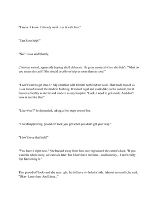 "I know, I know. I already went over it with him."



"Can Rose help?"



"No," Lissa said bluntly.



Christian waited, apparently hoping she'd elaborate. He grew annoyed when she didn't. "What do
you mean she can't? She should be able to help us more than anyone!"



"I don't want to get into it." My situation with Dimitri bothered her a lot. That made two of us.
Lissa turned toward the medical building. It looked regal and castle-like on the outside, but it
housed a facility as sterile and modern as any hospital. "Look, I need to get inside. And don't
look at me like that."



"Like what?" he demanded, taking a few steps toward her.



"That disapproving, pissed-off look you get when you don't get your way."



"I don't have that look!"



"You have it right now." She backed away from him, moving toward the center's door. "If you
want the whole story, we can talk later, but I don't have the time... and honestly... I don't really
feel like telling it."



That pissed-off look--and she was right, he did have it--faded a little. Almost nervously, he said,
"Okay. Later then. And Lissa..."
 