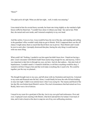 "Hmm?"



"I'm glad you're all right. What you did last night... well, it really was amazing."



Lissa stared at him for several heavy seconds, her heart rate rising slightly as she watched a light
breeze ruffle his black hair. "I couldn't have done it without your help," she said at last. With
that, she turned and went inside, and I returned completely to my own head.



And like earlier, I was at a loss. Lissa would be busy the rest of the day, and standing and yelling
in the guardians' office wouldn't really help me get to Dimitri. Well, I supposed there was the off
chance I might annoy them so much that they'd throw me in jail too. Then Dimitri and I would
be next to each other. I promptly dismissed that plan, fearing the only thing it would land me
with was more filing.



What could I do? Nothing. I needed to see him again but didn't know how. I hated not having a
plan. Lissa's encounter with Dimitri hadn't been nearly long enough for me, and anyway, I felt it
was important to take him in through my eyes, not hers. And oh, that sadness... that utter look of
hopelessness. I couldn't stand it. I wanted to hold him, to tell him everything would be okay. I
wanted to tell him I forgave him and that we'd make everything like it used to be. We could be
together, just the way we planned...



The thought brought tears to my eyes, and left alone with my frustration and inactivity, I returned
to my room and flounced onto the bed. Alone, I could finally let loose the sobs I'd been holding
in since last night. I didn't even entirely know what I was crying for. The trauma and blood of the
last day.My own broken heart.Dimitri's sorrow.The cruel circumstances that had ruined our lives.
Really, there were a lot of choices.



I stayed in my room for a good part of the day, lost in my own grief and restlessness. Over and
over, I replayed Lissa's meeting with Dimitri, what he'd said and how he looked. I lost track of
time, and it took a knock at the door to snap me out of my own suffocating emotions.
 