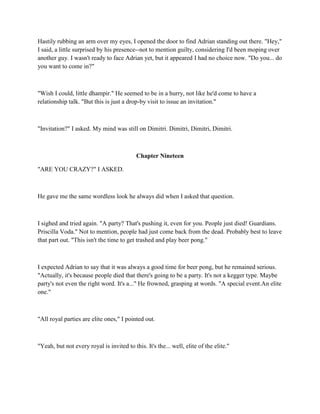 Hastily rubbing an arm over my eyes, I opened the door to find Adrian standing out there. "Hey,"
I said, a little surprised by his presence--not to mention guilty, considering I'd been moping over
another guy. I wasn't ready to face Adrian yet, but it appeared I had no choice now. "Do you... do
you want to come in?"



"Wish I could, little dhampir." He seemed to be in a hurry, not like he'd come to have a
relationship talk. "But this is just a drop-by visit to issue an invitation."



"Invitation?" I asked. My mind was still on Dimitri. Dimitri, Dimitri, Dimitri.



                                           Chapter Nineteen

"ARE YOU CRAZY?" I ASKED.



He gave me the same wordless look he always did when I asked that question.



I sighed and tried again. "A party? That's pushing it, even for you. People just died! Guardians.
Priscilla Voda." Not to mention, people had just come back from the dead. Probably best to leave
that part out. "This isn't the time to get trashed and play beer pong."



I expected Adrian to say that it was always a good time for beer pong, but he remained serious.
"Actually, it's because people died that there's going to be a party. It's not a kegger type. Maybe
party's not even the right word. It's a..." He frowned, grasping at words. "A special event.An elite
one."



"All royal parties are elite ones," I pointed out.



"Yeah, but not every royal is invited to this. It's the... well, elite of the elite."
 