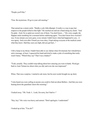 "People you'll like."



"Fine. Be mysterious. I'll go to your cult meeting."



That earned me a return smile. "Hardly a cult, little dhampir. It really is a way to pay last
respects to the people killed in that fight." He reached out and ran a hand along my cheek. "And
I'm glad... God, I'm so glad you weren't one of them. You don't know...." His voice caught, the
flippant smile trembling for a moment before stabilizing again. "You don't know how worried I
was. Every minute you were gone, every minute I didn't know what had happened to you... it
was agony. And even after I heard you were okay, I kept asking everyone at the medical center
what they knew. Had they seen you fight, did you get hurt..."



I felt a lump in my throat. I hadn't been able to see Adrian when I'd returned, but I should have
sent a message, at least. I squeezed his hand and tried to make a joke of something that really
wasn't funny. "What'd they say? That I was a badass?"



"Yeah, actually. They couldn't stop talking about how amazing you were in battle. Word got
back to Aunt Tatiana too about what you did, and even she was impressed."



Whoa. That was a surprise. I started to ask more, but his next words brought me up short.



"I also heard you were yelling at anyone you could to find out about Belikov. And that you were
beating down the guardians' doors this morning."



I looked away. "Oh. Yeah. I... Look, I'm sorry, but I had to--"



"Hey, hey." His voice was heavy and earnest. "Don't apologize. I understand."



I looked up at him. "You do?"
 