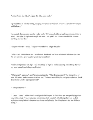 "Look, it's not like I didn't expect this if he came back."



I glanced back at him hesitantly, studying his serious expression. "I know. I remember what you
said before...."



He nodded, then gave me another rueful smile. "Of course, I didn't actually expect any of this to
work. Lissa tried to explain the magic she used... but good God. I don't think I could ever do
anything like she did."



"Do you believe?" I asked. "Do you believe he's no longer Strigoi?"



"Yeah. Lissa said he's not, and I believe her. And I saw him from a distance out in the sun. But
I'm not sure it's a good idea for you to try to see him."



"That's your jealousy talking." I had absolutely no right to sound accusing, considering the way
my heart was all tangled up over Dimitri.



"Of course it's jealousy," said Adrian nonchalantly. "What do you expect? The former love of
your life comes back--from the dead, no less. That's not something I'm really excited about. But I
don't blame you for feeling confused."



"I told you before--"



"I know, I know." Adrian didn't sound particularly upset. In fact, there was a surprisingly patient
tone in his voice. "I know you said him coming back wouldn't affect things between us. But
saying one thing before it happens and then actually having that thing happen are two different
things."
 