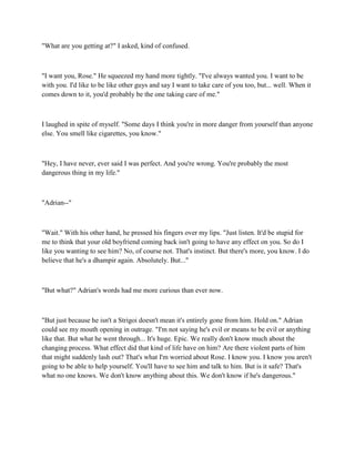 "What are you getting at?" I asked, kind of confused.



"I want you, Rose." He squeezed my hand more tightly. "I've always wanted you. I want to be
with you. I'd like to be like other guys and say I want to take care of you too, but... well. When it
comes down to it, you'd probably be the one taking care of me."



I laughed in spite of myself. "Some days I think you're in more danger from yourself than anyone
else. You smell like cigarettes, you know."



"Hey, I have never, ever said I was perfect. And you're wrong. You're probably the most
dangerous thing in my life."



"Adrian--"



"Wait." With his other hand, he pressed his fingers over my lips. "Just listen. It'd be stupid for
me to think that your old boyfriend coming back isn't going to have any effect on you. So do I
like you wanting to see him? No, of course not. That's instinct. But there's more, you know. I do
believe that he's a dhampir again. Absolutely. But..."



"But what?" Adrian's words had me more curious than ever now.



"But just because he isn't a Strigoi doesn't mean it's entirely gone from him. Hold on." Adrian
could see my mouth opening in outrage. "I'm not saying he's evil or means to be evil or anything
like that. But what he went through... It's huge. Epic. We really don't know much about the
changing process. What effect did that kind of life have on him? Are there violent parts of him
that might suddenly lash out? That's what I'm worried about Rose. I know you. I know you aren't
going to be able to help yourself. You'll have to see him and talk to him. But is it safe? That's
what no one knows. We don't know anything about this. We don't know if he's dangerous."
 