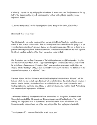 Curiously, I opened the bag and gaped at what I saw. It was a mask, one that just covered the top
half of the face around the eyes. It was intricately worked with gold and green leaves and
bejeweled flowers.



"A mask?" I exclaimed. "We're wearing masks to this thing? What is this, Halloween?"



He winked. "See you at four."



We didn't actually put on the masks until we arrived at the Death Watch. As part of the secret
nature of it all, Adrian said we didn't want to call any attention to ourselves while going to it. So
we walked across the Court's grounds dressed up--I wore the same dress I'd worn to dinner at his
parents'--but not getting much more notice than the two of us usually did when we were together.
Besides, it was late, and a lot of the Court was getting ready for bed.



Our destination surprised me. It was one of the buildings that non-royal Court workers lived in,
one that was very near Mia's. Well, I supposed the last place you'd look for a royal party would
be at the home of a commoner. Except we didn't go to any of the apartments inside. Once we
stepped into the building's lobby, Adrian indicated we should put our masks on. He then took me
over to what appeared to be a janitor's closet.



It wasn't. Instead, the door opened to a staircase leading down into darkness. I couldn't see the
bottom, which put me on high alert. I instinctively wanted to know the details of every situation I
entered. Adrian seemed calm and confident as he headed down, so I took it on faith he wasn't
leading me to some sacrificial altar. I hated to admit it, but curiosity over this Death Watch thing
was temporarily taking my mind off Dimitri.



Adrian and I eventually reached another door, and this one had two guards. Both men were
Moroi, both masked like Adrian and me. Their postures were stiff and defensive. They said
nothing but simply looked at us expectantly. Adrian said a few words that sounded like
Romanian, and a moment later, one of the men unlocked the door and gestured us inside.



"Secret password?" I murmured to Adrian as we swept past.
 