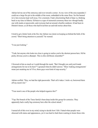 Adrian led me out of the entryway and over toward a corner. As my view of the area expanded, I
could see a large fire pit in the middle of the room, embedded in the stone floor. No fire burned
in it, but everyone kept well away. For a moment, I had a disorienting flash of deja vu, thinking
back to my time in Siberia. I'd been to a type of memorial ceremony there too--though hardly
one with masks or passwords--and everyone had sat around a bonfire outdoors. It had been in
Dimitri's honor, as all those who had loved him sat and told stories about him.



I tried to get a better look at the fire, but Adrian was intent on keeping us behind the bulk of the
crowd. "Don't bring attention to yourself," he warned.



"I was just looking."



"Yeah, but anyone who looks too close is going to realize you're the shortest person here. It'd be
pretty obvious you're a dhampir. This is elite old blood, remember?"



I frowned at him as much as I could through the mask. "But I thought you said you'd made
arrangements for me to be here?" I groaned when he didn't answer. "Does 'making arrangements'
mean just sneaking me in? If so, those guys were kind of crap security."




Adrian scoffed. "Hey, we had the right passwords. That's all it takes. I stole--er, borrowed them
off my mom's list."



"Your mom's one of the people who helped organize this?"



"Yup. Her branch of the Tarus family's been deep inside this group for centuries. They
apparently had a really big ceremony here after the school attack."



I turned all of this over in my mind, trying to decide how I felt. I hated when people were
obsessed with status and appearances, yet it was hard to fault them wanting to honor those who
 