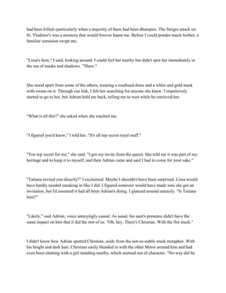 had been killed--particularly when a majority of them had been dhampirs. The Strigoi attack on
St. Vladimir's was a memory that would forever haunt me. Before I could ponder much further, a
familiar sensation swept me.



"Lissa's here," I said, looking around. I could feel her nearby but didn't spot her immediately in
the sea of masks and shadows. "There."



She stood apart from some of the others, wearing a rosehued dress and a white and gold mask
with swans on it. Through our link, I felt her searching for anyone she knew. I impulsively
started to go to her, but Adrian held me back, telling me to wait while he retrieved her.



"What is all this?" she asked when she reached me.



"I figured you'd know," I told her. "It's all top secret royal stuff."



"Too top secret for me," she said. "I got my invite from the queen. She told me it was part of my
heritage and to keep it to myself, and then Adrian came and said I had to come for your sake."



"Tatiana invited you directly?" I exclaimed. Maybe I shouldn't have been surprised. Lissa would
have hardly needed sneaking in like I did. I figured someone would have made sure she got an
invitation, but I'd assumed it had all been Adrian's doing. I glanced around uneasily. "Is Tatiana
here?"



"Likely," said Adrian, voice annoyingly casual. As usual, his aunt's presence didn't have the
same impact on him that it did the rest of us. "Oh, hey. There's Christian. With the fire mask."



I didn't know how Adrian spotted Christian, aside from the not-so-subtle mask metaphor. With
his height and dark hair, Christian easily blended in with the other Moroi around him and had
even been chatting with a girl standing nearby, which seemed out of character. "No way did he
 