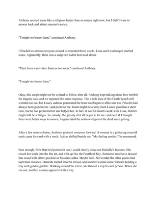 Anthony seemed more like a religious leader than an emcee right now, but I didn't want to
answer back and attract anyone's notice.



"Tonight we honor them," continued Anthony.



I flinched as almost everyone around us repeated those words. Lissa and I exchanged startled
looks. Apparently, there was a script we hadn't been told about.



"Their lives were taken from us too soon," continued Anthony.



"Tonight we honor them."



Okay, this script might not be so hard to follow after all. Anthony kept talking about how terrible
the tragedy was, and we repeated the same response. The whole idea of this Death Watch still
weirded me out, but Lissa's sadness permeated the bond and began to affect me too. Priscilla had
always been good to her--and polite to me. Grant might have only been Lissa's guardian a short
time, but he had protected her and helped her. In fact, if not for Grant's work with Lissa, Dimitri
might still be a Strigoi. So, slowly, the gravity of it all began to hit me, and even if I thought
there were better ways to mourn, I appreciated the acknowledgment the dead were getting.



After a few more refrains, Anthony gestured someone forward. A woman in a glittering emerald
mask came forward with a torch. Adrian shifted beside me. "My darling mother," he murmured.



Sure enough. Now that he'd pointed it out, I could clearly make out Daniella's features. She
tossed her torch into the fire pit, and it lit up like the Fourth of July. Someone must have doused
that wood with either gasoline or Russian vodka. Maybe both. No wonder the other guests had
kept their distance. Daniella melted into the crowd, and another woman came forward holding a
tray with golden goblets. Walking around the circle, she handed a cup to each person. When she
ran out, another woman appeared with a tray.
 