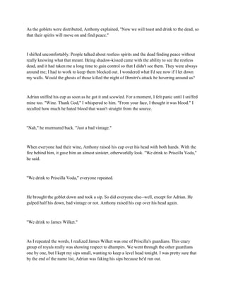 As the goblets were distributed, Anthony explained, "Now we will toast and drink to the dead, so
that their spirits will move on and find peace."



I shifted uncomfortably. People talked about restless spirits and the dead finding peace without
really knowing what that meant. Being shadow-kissed came with the ability to see the restless
dead, and it had taken me a long time to gain control so that I didn't see them. They were always
around me; I had to work to keep them blocked out. I wondered what I'd see now if I let down
my walls. Would the ghosts of those killed the night of Dimitri's attack be hovering around us?



Adrian sniffed his cup as soon as he got it and scowled. For a moment, I felt panic until I sniffed
mine too. "Wine. Thank God," I whispered to him. "From your face, I thought it was blood." I
recalled how much he hated blood that wasn't straight from the source.



"Nah," he murmured back. "Just a bad vintage."



When everyone had their wine, Anthony raised his cup over his head with both hands. With the
fire behind him, it gave him an almost sinister, otherworldly look. "We drink to Priscilla Voda,"
he said.



"We drink to Priscilla Voda," everyone repeated.



He brought the goblet down and took a sip. So did everyone else--well, except for Adrian. He
gulped half his down, bad vintage or not. Anthony raised his cup over his head again.



"We drink to James Wilket."



As I repeated the words, I realized James Wilket was one of Priscilla's guardians. This crazy
group of royals really was showing respect to dhampirs. We went through the other guardians
one by one, but I kept my sips small, wanting to keep a level head tonight. I was pretty sure that
by the end of the name list, Adrian was faking his sips because he'd run out.
 