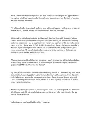 When Anthony finished naming all who had died, he held his cup up again and approached the
blazing fire, which had begun to make the small room uncomfortably hot. The back of my dress
was growing damp with sweat.



"To all those lost by the great evil, we honor your spirits and hope they will move on in peace to
the next world." He then dumped the remainder of his wine into the flames.



All this talk of spirits lingering in the world certainly didn't go along with the usual Christian
afterlife beliefs that dominated Moroi religion. It made me wonder just how old this ceremony
really was. Once more, I had an urge to drop my barriers and see if any of this had really drawn
ghosts to us, but I feared what I'd find. Besides, I promptly got distracted when everyone else in
the circle began dumping their wine into the fire as well. One by one, going clockwise, each
person approached. All was silent as this happened, save for the crackling in the fire pit and
shifting of logs. Everyone watched respectfully.



When my turn came, I fought hard not to tremble. I hadn't forgotten that Adrian had sneaked me
in here. Lowly Moroi weren't allowed, let alone dhampirs. What would they do? Declare the
space violated? Mob me? Cast me into the fire?



My fears proved unfounded. No one said or did anything unusual as I poured out my wine, and a
moment later, Adrian stepped forward for his turn. I melted back beside Lissa. When the entire
circle had gone up, we were led into a moment of silence for the departed. Having witnessed
Lissa's kidnapping and subsequent rescue, I had a lot of dead to ponder. No amount of silence
would ever do them justice.



Another unspoken signal seemed to pass through the room. The circle dispersed, and the tension
lifted. People again fell into small chatty groups, just like at any other party, though I did see
tears on the faces of some.



"A lot of people must have liked Priscilla," I observed.
 