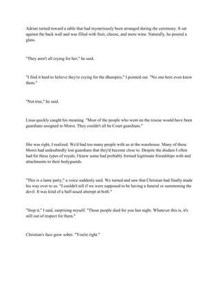 Adrian turned toward a table that had mysteriously been arranged during the ceremony. It sat
against the back wall and was filled with fruit, cheese, and more wine. Naturally, he poured a
glass.



"They aren't all crying for her," he said.



"I find it hard to believe they're crying for the dhampirs," I pointed out. "No one here even knew
them."



"Not true," he said.



Lissa quickly caught his meaning. "Most of the people who went on the rescue would have been
guardians assigned to Moroi. They couldn't all be Court guardians."



She was right, I realized. We'd had too many people with us at the warehouse. Many of these
Moroi had undoubtedly lost guardians that they'd become close to. Despite the disdain I often
had for these types of royals, I knew some had probably formed legitimate friendships with and
attachments to their bodyguards.



"This is a lame party," a voice suddenly said. We turned and saw that Christian had finally made
his way over to us. "I couldn't tell if we were supposed to be having a funeral or summoning the
devil. It was kind of a half-assed attempt at both."



"Stop it," I said, surprising myself. "Those people died for you last night. Whatever this is, it's
still out of respect for them."



Christian's face grew sober. "You're right."
 
