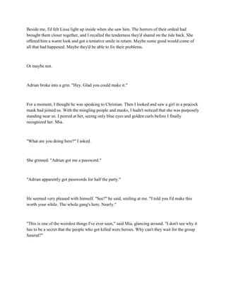 Beside me, I'd felt Lissa light up inside when she saw him. The horrors of their ordeal had
brought them closer together, and I recalled the tenderness they'd shared on the ride back. She
offered him a warm look and got a tentative smile in return. Maybe some good would come of
all that had happened. Maybe they'd be able to fix their problems.



Or maybe not.



Adrian broke into a grin. "Hey. Glad you could make it."



For a moment, I thought he was speaking to Christian. Then I looked and saw a girl in a peacock
mask had joined us. With the mingling people and masks, I hadn't noticed that she was purposely
standing near us. I peered at her, seeing only blue eyes and golden curls before I finally
recognized her. Mia.



"What are you doing here?" I asked.



She grinned. "Adrian got me a password."



"Adrian apparently got passwords for half the party."



He seemed very pleased with himself. "See?" he said, smiling at me. "I told you I'd make this
worth your while. The whole gang's here. Nearly."



"This is one of the weirdest things I've ever seen," said Mia, glancing around. "I don't see why it
has to be a secret that the people who got killed were heroes. Why can't they wait for the group
funeral?"
 