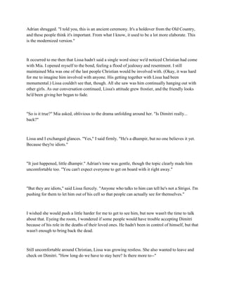 Adrian shrugged. "I told you, this is an ancient ceremony. It's a holdover from the Old Country,
and these people think it's important. From what I know, it used to be a lot more elaborate. This
is the modernized version."



It occurred to me then that Lissa hadn't said a single word since we'd noticed Christian had come
with Mia. I opened myself to the bond, feeling a flood of jealousy and resentment. I still
maintained Mia was one of the last people Christian would be involved with. (Okay, it was hard
for me to imagine him involved with anyone. His getting together with Lissa had been
monumental.) Lissa couldn't see that, though. All she saw was him continually hanging out with
other girls. As our conversation continued, Lissa's attitude grew frostier, and the friendly looks
he'd been giving her began to fade.



"So is it true?" Mia asked, oblivious to the drama unfolding around her. "Is Dimitri really...
back?"



Lissa and I exchanged glances. "Yes," I said firmly. "He's a dhampir, but no one believes it yet.
Because they're idiots."



"It just happened, little dhampir." Adrian's tone was gentle, though the topic clearly made him
uncomfortable too. "You can't expect everyone to get on board with it right away."



"But they are idiots," said Lissa fiercely. "Anyone who talks to him can tell he's not a Strigoi. I'm
pushing for them to let him out of his cell so that people can actually see for themselves."



I wished she would push a little harder for me to get to see him, but now wasn't the time to talk
about that. Eyeing the room, I wondered if some people would have trouble accepting Dimitri
because of his role in the deaths of their loved ones. He hadn't been in control of himself, but that
wasn't enough to bring back the dead.



Still uncomfortable around Christian, Lissa was growing restless. She also wanted to leave and
check on Dimitri. "How long do we have to stay here? Is there more to--"
 