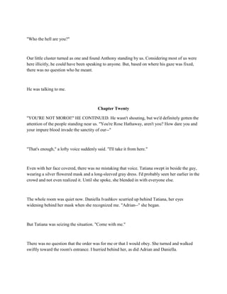 "Who the hell are you?"



Our little cluster turned as one and found Anthony standing by us. Considering most of us were
here illicitly, he could have been speaking to anyone. But, based on where his gaze was fixed,
there was no question who he meant.



He was talking to me.



                                         Chapter Twenty

"YOU'RE NOT MOROI!" HE CONTINUED. He wasn't shouting, but we'd definitely gotten the
attention of the people standing near us. "You're Rose Hathaway, aren't you? How dare you and
your impure blood invade the sanctity of our--"



"That's enough," a lofty voice suddenly said. "I'll take it from here."



Even with her face covered, there was no mistaking that voice. Tatiana swept in beside the guy,
wearing a silver flowered mask and a long-sleeved gray dress. I'd probably seen her earlier in the
crowd and not even realized it. Until she spoke, she blended in with everyone else.



The whole room was quiet now. Daniella Ivashkov scurried up behind Tatiana, her eyes
widening behind her mask when she recognized me. "Adrian--" she began.



But Tatiana was seizing the situation. "Come with me."



There was no question that the order was for me or that I would obey. She turned and walked
swiftly toward the room's entrance. I hurried behind her, as did Adrian and Daniella.
 