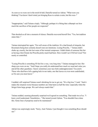 As soon as we were out in the torch-lit hall, Daniella turned on Adrian. "What were you
thinking? You know I don't mind you bringing Rose to certain events, but this was--"



"Inappropriate," said Tatiana crisply. "Although, perhaps it is fitting that a dhampir see how
much the sacrifices of her people are respected."



That shocked us all into a moment of silence. Daniella recovered herself first. "Yes, but tradition
states that--"



Tatiana interrupted her again. "I'm well aware of the tradition. It's a bad breach of etiquette, but
Rosemarie being here certainly doesn't ruin our intentions. Losing Priscilla..." Tatiana didn't
choke up, exactly, but she lost some of her normal composure. I didn't think of someone like her
as having a best friend, but Priscilla pretty much had been. How would I act if I'd lost Lissa? Not
nearly so controlled.



"Losing Priscilla is something I'll feel for a very, very long time," Tatiana managed at last. Her
sharp eyes were on me. "And I hope you really do understand how much we need and value you
and all the other guardians. I know sometimes your race feels underappreciated. You aren't.
Those who died have left a gaping hole in our ranks, one that leaves us even more undefended,
as I'm sure you must know."



I nodded, still surprised Tatiana wasn't shrieking for me to get out. "It's a big loss," I said. "And it
makes the situation worse because numbers are what harm us half the time--especially when the
Strigoi form large groups. We can't always match that."



Tatiana nodded, seeming pleasantly surprised we'd agreed on something. That made two of us. "I
knew you'd understand. Nonetheless..." She turned toward Adrian. "You shouldn't have done
this. Some lines of propriety need to be maintained."



Adrian was surprisingly meek. "Sorry, Aunt Tatiana. I just thought it was something Rose should
see."
 