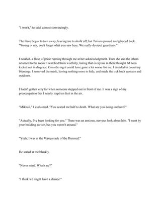 "I won't," he said, almost convincingly.



The three began to turn away, leaving me to skulk off, but Tatiana paused and glanced back.
"Wrong or not, don't forget what you saw here. We really do need guardians."



I nodded, a flush of pride running through me at her acknowledgment. Then she and the others
returned to the room. I watched them wistfully, hating that everyone in there thought I'd been
kicked out in disgrace. Considering it could have gone a lot worse for me, I decided to count my
blessings. I removed the mask, having nothing more to hide, and made the trek back upstairs and
outdoors.



I hadn't gotten very far when someone stepped out in front of me. It was a sign of my
preoccupation that I nearly leapt ten feet in the air.



"Mikhail," I exclaimed. "You scared me half to death. What are you doing out here?"



"Actually, I've been looking for you." There was an anxious, nervous look about him. "I went by
your building earlier, but you weren't around."



"Yeah, I was at the Masquerade of the Damned."



He stared at me blankly.



"Never mind. What's up?"



"I think we might have a chance."
 