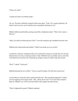 "Chance for what?"



"I heard you tried to see Dimitri today."



Ah, yes. The topic I definitely wanted to think more about. "Yeah. 'Try' is pretty optimistic. He
doesn't want to see me, never mind the army of guardians blocking me out."



Mikhail shifted uncomfortably, peering around like a frightened animal. "That's why I came to
find you."



"Okay, I'm really not following any of this." I was also starting to get a headache from the wine.



Mikhail took a deep breath and exhaled. "I think I can sneak you in to see him."



I waited for a moment, wondering if there was a punch line coming or if maybe this was all some
delusion born out of my wound-up emotions. Nope. Mikhail's face was deadly serious, and while
I still didn't know him that well, I'd picked up enough to realize he didn't really joke around.



"How?" I asked. "I tried and--"



Mikhail beckoned for me to follow. "Come on, and I'll explain. We don't have much time."



I wasn't about to waste this chance and hurried after him. "Has something happened?" I asked,
once I'd caught up to his longer stride. "Did... did he ask for me?" It was more than I dared to
hope for. Mikhail's use of the word sneak didn't really support that idea anyway.



"They've lightened his guard," Mikhail explained.
 