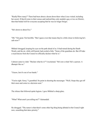 "Really?How many?" There had been about a dozen down there when Lissa visited, including
her escort. If they'd come to their senses and realized they only needed a guy or two on Dimitri,
then that boded well for everyone accepting that he was no longer Strigoi.



"He's down to about five."



"Oh." Not great. Not horrible. "But I guess even that means they're a little closer to believing he's
safe now?"



Mikhail shrugged, keeping his eyes on the path ahead of us. It had rained during the Death
Watch, and the air, while still humid, had cooled a little. "Some of the guardians do. But it'll take
a royal decree from the Council to officially declare what he is."



I almost came to a halt. "Declare what he is?" I exclaimed. "He's not a what! He's a person. A
dhampir like us."



"I know, but it's out of our hands."



"You're right. Sorry," I grumbled. No point in shooting the messenger. "Well, I hope they get off
their asses and come to a decision soon."



The silence that followed spoke legions. I gave Mikhail a sharp glare.



"What? What aren't you telling me?" I demanded.



He shrugged. "The rumor is that there's some other big thing being debated in the Council right
now, something that takes priority."
 