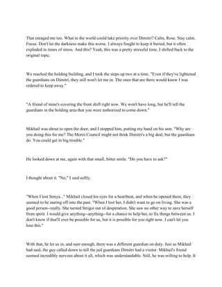 That enraged me too. What in the world could take priority over Dimitri? Calm, Rose. Stay calm.
Focus. Don't let the darkness make this worse. I always fought to keep it buried, but it often
exploded in times of stress. And this? Yeah, this was a pretty stressful time. I shifted back to the
original topic.



We reached the holding building, and I took the steps up two at a time. "Even if they've lightened
the guardians on Dimitri, they still won't let me in. The ones that are there would know I was
ordered to keep away."



"A friend of mine's covering the front shift right now. We won't have long, but he'll tell the
guardians in the holding area that you were authorized to come down."



Mikhail was about to open the door, and I stopped him, putting my hand on his arm. "Why are
you doing this for me? The Moroi Council might not think Dimitri's a big deal, but the guardians
do. You could get in big trouble."



He looked down at me, again with that small, bitter smile. "Do you have to ask?"



I thought about it. "No," I said softly.



"When I lost Sonya..." Mikhail closed his eyes for a heartbeat, and when he opened them, they
seemed to be staring off into the past. "When I lost her, I didn't want to go on living. She was a
good person--really. She turned Strigoi out of desperation. She saw no other way to save herself
from spirit. I would give anything--anything--for a chance to help her, to fix things between us. I
don't know if that'll ever be possible for us, but it is possible for you right now. I can't let you
lose this."



With that, he let us in, and sure enough, there was a different guardian on duty. Just as Mikhail
had said, the guy called down to tell the jail guardians Dimitri had a visitor. Mikhail's friend
seemed incredibly nervous about it all, which was understandable. Still, he was willing to help. It
 