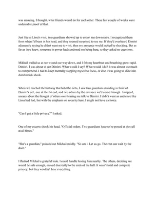 was amazing, I thought, what friends would do for each other. These last couple of weeks were
undeniable proof of that.



Just like at Lissa's visit, two guardians showed up to escort me downstairs. I recognized them
from when I'd been in her head, and they seemed surprised to see me. If they'd overheard Dimitri
adamantly saying he didn't want me to visit, then my presence would indeed be shocking. But as
far as they knew, someone in power had condoned me being here, so they asked no questions.



Mikhail trailed us as we wound our way down, and I felt my heartbeat and breathing grow rapid.
Dimitri. I was about to see Dimitri. What would I say? What would I do? It was almost too much
to comprehend. I had to keep mentally slapping myself to focus, or else I was going to slide into
dumbstruck shock.



When we reached the hallway that held the cells, I saw two guardians standing in front of
Dimitri's cell, one at the far end, and two others by the entrance we'd come through. I stopped,
uneasy about the thought of others overhearing me talk to Dimitri. I didn't want an audience like
Lissa had had, but with the emphasis on security here, I might not have a choice.



"Can I get a little privacy?" I asked.



One of my escorts shook his head. "Official orders. Two guardians have to be posted at the cell
at all times."



"She's a guardian," pointed out Mikhail mildly. "So am I. Let us go. The rest can wait by the
door."



I flashed Mikhail a grateful look. I could handle having him nearby. The others, deciding we
would be safe enough, moved discreetly to the ends of the hall. It wasn't total and complete
privacy, but they wouldn't hear everything.
 