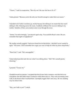 "I know," I said in exasperation. "But why am I the one who has to fix it?"



Tasha grinned. "Because you're the only one forceful enough to make them see reason."



I decided to let Tasha's insolence go, mostly because her talking to me meant that she wasn't
talking to Abe. Glancing across the room, I suddenly stiffened. He was now talking to my
mother. Snatches of their conversation came to me through the noise.



"Janine," he said winningly, "you haven't aged a day. You could be Rose's sister. Do you
remember that night in Cappadocia?"



My mother actually giggled. I had never heard her do that before. I decided I never wanted to
again. "Of course. And I remember how eager you were to help me when my dress strap broke."



"Dear God," I said. "He's unstoppable."



Tasha looked puzzled until she saw what I was talking about. "Abe? He's actually pretty
charming."



I groaned. "Excuse me."



I headed toward my parents. I accepted that they'd once had a romance--one that led to my
conception--but that didn't mean I wanted to watch them relive it. They were recounting some
walk on the beach when I reached them. I promptly tugged Abe's arm away. He was standing
way too close to her.



"Hey, can I talk to you?" I asked.
 