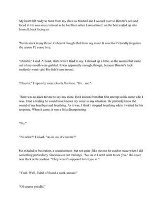 My heart felt ready to burst from my chest as Mikhail and I walked over to Dimitri's cell and
faced it. He was seated almost as he had been when Lissa arrived: on the bed, curled up into
himself, back facing us.



Words stuck in my throat. Coherent thought fled from my mind. It was like I'd totally forgotten
the reason I'd come here.



"Dimitri," I said. At least, that's what I tried to say. I choked up a little, so the sounds that came
out of my mouth were garbled. It was apparently enough, though, because Dimitri's back
suddenly went rigid. He didn't turn around.



"Dimitri," I repeated, more clearly this time. "It's... me."



There was no need for me to say any more. He'd known from that first attempt at his name who I
was. I had a feeling he would have known my voice in any situation. He probably knew the
sound of my heartbeat and breathing. As it was, I think I stopped breathing while I waited for his
response. When it came, it was a little disappointing.



"No."



"No what?" I asked. "As in, no, it's not me?"



He exhaled in frustration, a sound almost--but not quite--like the one he used to make when I did
something particularly ridiculous in our trainings. "No, as in I don't want to see you." His voice
was thick with emotion. "They weren't supposed to let you in."



"Yeah. Well, I kind of found a work-around."



"Of course you did."
 
