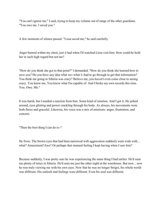 "You can't ignore me," I said, trying to keep my volume out of range of the other guardians.
"You owe me. I saved you."



A few moments of silence passed. "Lissa saved me," he said carefully.



Anger burned within my chest, just it had when I'd watched Lissa visit him. How could he hold
her in such high regard but not me?



"How do you think she got to that point?" I demanded. "How do you think she learned how to
save you? Do you have any idea what we--what I--had to go through to get that information?
You think me going to Siberia was crazy? Believe me, you haven't even come close to seeing
crazy. You know me. You know what I'm capable of. And I broke my own records this time.
You. Owe. Me."



It was harsh, but I needed a reaction from him. Some kind of emotion. And I got it. He jerked
around, eyes glinting and power crackling through his body. As always, his movements were
both fierce and graceful. Likewise, his voice was a mix of emotions: anger, frustration, and
concern.



"Then the best thing I can do is--"



He froze. The brown eyes that had been narrowed with aggravation suddenly went wide with...
what? Amazement?Awe? Or perhaps that stunned feeling I kept having when I saw him?



Because suddenly, I was pretty sure he was experiencing the same thing I had earlier. He'd seen
me plenty of times in Siberia. He'd seen me just the other night at the warehouse. But now... now
he was truly viewing me with his own eyes. Now that he was no longer Strigoi, his whole world
was different. His outlook and feelings were different. Even his soul was different.
 