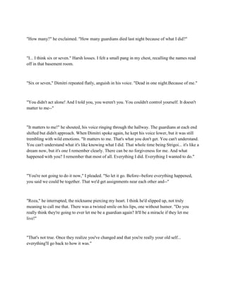 "How many?" he exclaimed. "How many guardians died last night because of what I did?"



"I... I think six or seven." Harsh losses. I felt a small pang in my chest, recalling the names read
off in that basement room.



"Six or seven," Dimitri repeated flatly, anguish in his voice. "Dead in one night.Because of me."



"You didn't act alone! And I told you, you weren't you. You couldn't control yourself. It doesn't
matter to me--"



"It matters to me!" he shouted, his voice ringing through the hallway. The guardians at each end
shifted but didn't approach. When Dimitri spoke again, he kept his voice lower, but it was still
trembling with wild emotions. "It matters to me. That's what you don't get. You can't understand.
You can't understand what it's like knowing what I did. That whole time being Strigoi... it's like a
dream now, but it's one I remember clearly. There can be no forgiveness for me. And what
happened with you? I remember that most of all. Everything I did. Everything I wanted to do."



"You're not going to do it now," I pleaded. "So let it go. Before--before everything happened,
you said we could be together. That we'd get assignments near each other and--"



"Roza," he interrupted, the nickname piercing my heart. I think he'd slipped up, not truly
meaning to call me that. There was a twisted smile on his lips, one without humor. "Do you
really think they're going to ever let me be a guardian again? It'll be a miracle if they let me
live!"



"That's not true. Once they realize you've changed and that you're really your old self...
everything'll go back to how it was."
 