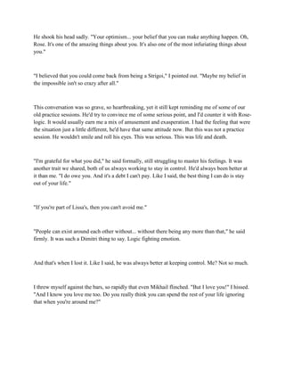 He shook his head sadly. "Your optimism... your belief that you can make anything happen. Oh,
Rose. It's one of the amazing things about you. It's also one of the most infuriating things about
you."



"I believed that you could come back from being a Strigoi," I pointed out. "Maybe my belief in
the impossible isn't so crazy after all."



This conversation was so grave, so heartbreaking, yet it still kept reminding me of some of our
old practice sessions. He'd try to convince me of some serious point, and I'd counter it with Rose-
logic. It would usually earn me a mix of amusement and exasperation. I had the feeling that were
the situation just a little different, he'd have that same attitude now. But this was not a practice
session. He wouldn't smile and roll his eyes. This was serious. This was life and death.



"I'm grateful for what you did," he said formally, still struggling to master his feelings. It was
another trait we shared, both of us always working to stay in control. He'd always been better at
it than me. "I do owe you. And it's a debt I can't pay. Like I said, the best thing I can do is stay
out of your life."



"If you're part of Lissa's, then you can't avoid me."



"People can exist around each other without... without there being any more than that," he said
firmly. It was such a Dimitri thing to say. Logic fighting emotion.



And that's when I lost it. Like I said, he was always better at keeping control. Me? Not so much.



I threw myself against the bars, so rapidly that even Mikhail flinched. "But I love you!" I hissed.
"And I know you love me too. Do you really think you can spend the rest of your life ignoring
that when you're around me?"
 