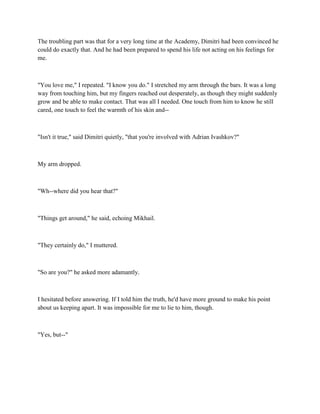 The troubling part was that for a very long time at the Academy, Dimitri had been convinced he
could do exactly that. And he had been prepared to spend his life not acting on his feelings for
me.



"You love me," I repeated. "I know you do." I stretched my arm through the bars. It was a long
way from touching him, but my fingers reached out desperately, as though they might suddenly
grow and be able to make contact. That was all I needed. One touch from him to know he still
cared, one touch to feel the warmth of his skin and--



"Isn't it true," said Dimitri quietly, "that you're involved with Adrian Ivashkov?"



My arm dropped.



"Wh--where did you hear that?"



"Things get around," he said, echoing Mikhail.



"They certainly do," I muttered.



"So are you?" he asked more adamantly.



I hesitated before answering. If I told him the truth, he'd have more ground to make his point
about us keeping apart. It was impossible for me to lie to him, though.



"Yes, but--"
 