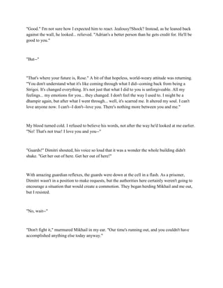 "Good." I'm not sure how I expected him to react. Jealousy?Shock? Instead, as he leaned back
against the wall, he looked... relieved. "Adrian's a better person than he gets credit for. He'll be
good to you."



"But--"



"That's where your future is, Rose." A bit of that hopeless, world-weary attitude was returning.
"You don't understand what it's like coming through what I did--coming back from being a
Strigoi. It's changed everything. It's not just that what I did to you is unforgiveable. All my
feelings... my emotions for you... they changed. I don't feel the way I used to. I might be a
dhampir again, but after what I went through... well, it's scarred me. It altered my soul. I can't
love anyone now. I can't--I don't--love you. There's nothing more between you and me."



My blood turned cold. I refused to believe his words, not after the way he'd looked at me earlier.
"No! That's not true! I love you and you--"



"Guards!" Dimitri shouted, his voice so loud that it was a wonder the whole building didn't
shake. "Get her out of here. Get her out of here!"



With amazing guardian reflexes, the guards were down at the cell in a flash. As a prisoner,
Dimitri wasn't in a position to make requests, but the authorities here certainly weren't going to
encourage a situation that would create a commotion. They began herding Mikhail and me out,
but I resisted.



"No, wait--"



"Don't fight it," murmured Mikhail in my ear. "Our time's running out, and you couldn't have
accomplished anything else today anyway."
 