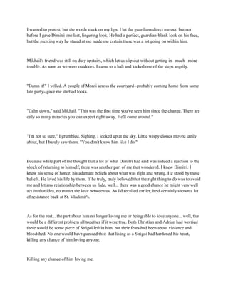 I wanted to protest, but the words stuck on my lips. I let the guardians direct me out, but not
before I gave Dimitri one last, lingering look. He had a perfect, guardian-blank look on his face,
but the piercing way he stared at me made me certain there was a lot going on within him.



Mikhail's friend was still on duty upstairs, which let us slip out without getting in--much--more
trouble. As soon as we were outdoors, I came to a halt and kicked one of the steps angrily.



"Damn it!" I yelled. A couple of Moroi across the courtyard--probably coming home from some
late party--gave me startled looks.



"Calm down," said Mikhail. "This was the first time you've seen him since the change. There are
only so many miracles you can expect right away. He'll come around."



"I'm not so sure," I grumbled. Sighing, I looked up at the sky. Little wispy clouds moved lazily
about, but I barely saw them. "You don't know him like I do."



Because while part of me thought that a lot of what Dimitri had said was indeed a reaction to the
shock of returning to himself, there was another part of me that wondered. I knew Dimitri. I
knew his sense of honor, his adamant beliefs about what was right and wrong. He stood by those
beliefs. He lived his life by them. If he truly, truly believed that the right thing to do was to avoid
me and let any relationship between us fade, well... there was a good chance he might very well
act on that idea, no matter the love between us. As I'd recalled earlier, he'd certainly shown a lot
of resistance back at St. Vladimir's.



As for the rest... the part about him no longer loving me or being able to love anyone... well, that
would be a different problem all together if it were true. Both Christian and Adrian had worried
there would be some piece of Strigoi left in him, but their fears had been about violence and
bloodshed. No one would have guessed this: that living as a Strigoi had hardened his heart,
killing any chance of him loving anyone.



Killing any chance of him loving me.
 