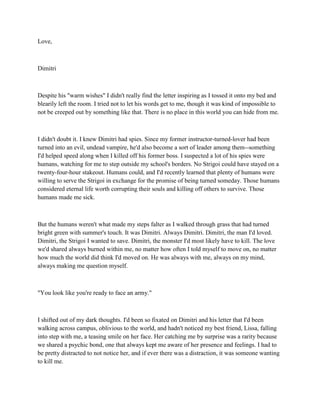 Love,



Dimitri



Despite his "warm wishes" I didn't really find the letter inspiring as I tossed it onto my bed and
blearily left the room. I tried not to let his words get to me, though it was kind of impossible to
not be creeped out by something like that. There is no place in this world you can hide from me.



I didn't doubt it. I knew Dimitri had spies. Since my former instructor-turned-lover had been
turned into an evil, undead vampire, he'd also become a sort of leader among them--something
I'd helped speed along when I killed off his former boss. I suspected a lot of his spies were
humans, watching for me to step outside my school's borders. No Strigoi could have stayed on a
twenty-four-hour stakeout. Humans could, and I'd recently learned that plenty of humans were
willing to serve the Strigoi in exchange for the promise of being turned someday. Those humans
considered eternal life worth corrupting their souls and killing off others to survive. Those
humans made me sick.



But the humans weren't what made my steps falter as I walked through grass that had turned
bright green with summer's touch. It was Dimitri. Always Dimitri. Dimitri, the man I'd loved.
Dimitri, the Strigoi I wanted to save. Dimitri, the monster I'd most likely have to kill. The love
we'd shared always burned within me, no matter how often I told myself to move on, no matter
how much the world did think I'd moved on. He was always with me, always on my mind,
always making me question myself.



"You look like you're ready to face an army."



I shifted out of my dark thoughts. I'd been so fixated on Dimitri and his letter that I'd been
walking across campus, oblivious to the world, and hadn't noticed my best friend, Lissa, falling
into step with me, a teasing smile on her face. Her catching me by surprise was a rarity because
we shared a psychic bond, one that always kept me aware of her presence and feelings. I had to
be pretty distracted to not notice her, and if ever there was a distraction, it was someone wanting
to kill me.
 