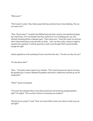 "What news?"



"The Council's verdict. They finally passed that big resolution they've been debating. The one
you came in for."



"Wait. They're done?" I recalled what Mikhail had said, that a mystery issue had been keeping
the Council busy. If it was finished, then they could move on to something else--say, like,
officially declaring Dimitri a dhampir again. "That's great news." And if this really was tied into
when Tatiana had had me come describe my skills... well, was there really a chance I might be
named Lissa's guardian? Could the queen have really come through? She'd seemed friendly
enough last night.



Adrian regarded me with something I'd never seen from him: pity. "You have no idea, do you?"



"No idea about what?"



"Rose..." He gently rested a hand on my shoulder. "The Council just passed a decree lowering
the guardian age to sixteen. Dhampirs'll graduate when they're sophomores and then go out for
assignments."



"What?" Surely I'd misheard.



"You know how panicked they've been about protection and not having enough guardians,
right?" He sighed. "This was their solution to increasing your numbers."



"But they're too young!" I cried. "How can anyone think sixteen-year-olds are ready to go out
and fight?"
 